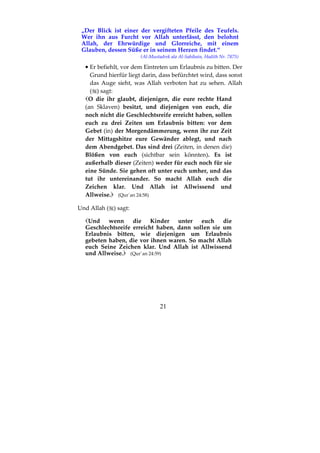21
„Der Blick ist einer der vergifteten Pfeile des Teufels.
Wer ihn aus Furcht vor Allah unterlässt, den belohnt
Allah, der Ehrwürdige und Glorreiche, mit einem
Glauben, dessen Süße er in seinem Herzen findet.“
(Al-Mustadrek ala Al-Sahihain, Hadith Nr. 7875)
•••• Er befiehlt, vor dem Eintreten um Erlaubnis zu bitten. Der
Grund hierfür liegt darin, dass befürchtet wird, dass sonst
das Auge sieht, was Allah verboten hat zu sehen. Allah
( ) sagt:
O die ihr glaubt, diejenigen, die eure rechte Hand
(an Sklaven) besitzt, und diejenigen von euch, die
noch nicht die Geschlechtsreife erreicht haben, sollen
euch zu drei Zeiten um Erlaubnis bitten: vor dem
Gebet (in) der Morgendämmerung, wenn ihr zur Zeit
der Mittagshitze eure Gewänder ablegt, und nach
dem Abendgebet. Das sind drei (Zeiten, in denen die)
Blößen von euch (sichtbar sein könnten). Es ist
außerhalb dieser (Zeiten) weder für euch noch für sie
eine Sünde. Sie gehen oft unter euch umher, und das
tut ihr untereinander. So macht Allah euch die
Zeichen klar. Und Allah ist Allwissend und
Allweise. (Qur´an 24:58)
Und Allah ( ) sagt:
Und wenn die Kinder unter euch die
Geschlechtsreife erreicht haben, dann sollen sie um
Erlaubnis bitten, wie diejenigen um Erlaubnis
gebeten haben, die vor ihnen waren. So macht Allah
euch Seine Zeichen klar. Und Allah ist Allwissend
und Allweise. (Qur´an 24:59)
 