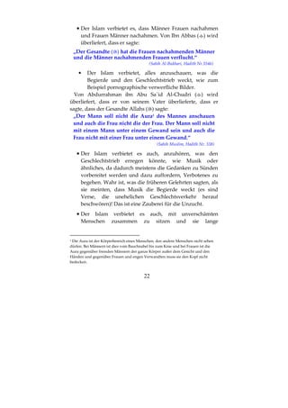 22
•••• Der Islam verbietet es, dass Männer Frauen nachahmen
und Frauen Männer nachahmen. Von Ibn Abbas ( ) wird
überliefert, dass er sagte:
„Der Gesandte ( ) hat die Frauen nachahmenden Männer
und die Männer nachahmenden Frauen verflucht.“
(Sahih Al-Bukhari, Hadith Nr.5546)
• Der Islam verbietet, alles anzuschauen, was die
Begierde und den Geschlechtstrieb weckt, wie zum
Beispiel pornographische verwerfliche Bilder.
Von Abdurrahman ibn Abu Sa`id Al-Chudri ( ) wird
überliefert, dass er von seinem Vater überlieferte, dass er
sagte, dass der Gesandte Allahs ( ) sagte:
„Der Mann soll nicht die Aura1 des Mannes anschauen
und auch die Frau nicht die der Frau. Der Mann soll nicht
mit einem Mann unter einem Gewand sein und auch die
Frau nicht mit einer Frau unter einem Gewand.“
(Sahih Muslim, Hadith Nr. 338)
•••• Der Islam verbietet es auch, anzuhören, was den
Geschlechtstrieb erregen könnte, wie Musik oder
ähnliches, da dadurch meistens die Gedanken zu Sünden
vorbereitet werden und dazu auffordern, Verbotenes zu
begehen. Wahr ist, was die früheren Gelehrten sagten, als
sie meinten, dass Musik die Begierde weckt (es sind
Verse, die unehelichen Geschlechtsverkehr herauf
beschwören)! Das ist eine Zauberei für die Unzucht.
•••• Der Islam verbietet es auch, mit unverschämten
Menschen zusammen zu sitzen und sie lange
1 Die Aura ist der Körperbereich eines Menschen, den andere Menschen nicht sehen
dürfen. Bei Männern ist dies vom Bauchnabel bis zum Knie und bei Frauen ist die
Aura gegenüber fremden Männern der ganze Körper außer dem Gesicht und den
Händen und gegenüber Frauen und engen Verwandten muss sie den Kopf nicht
bedecken.
 