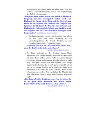 23
anzuschauen, vor allem, wenn sie schön sind. Von Abu
Hurayra ( ) wird überliefert, dass er vom Propheten ( )
überlieferte, dass er sagte:
„Für jeden Sohn Adams wurde sein Anteil an Ehebruch
festgelegt, der ihn unweigerlich treffen wird. Der
Ehebruch der Augen ist der Blick und der Ehebruch der
Ohren ist das Zuhören, der Ehebruch der Zunge ist das
Sprechen, der Ehebruch der Hand ist das Anfassen, der
Ehebruch des Fußes sind die Schritte und das Herz neigt
und begehrt und die Geschlechtsteile bestätigen oder
leugnen dies.“ (Sahih Muslim, Hadith Nr. 2657)
• Der Islam verbietet es, mit einer fremden Frau alleine
zu sein, weil dies eine Einladung für die
Versuchungskünste des Teufels darstellt, sie zum
Frevel zu bringen. Der Prophet ( ) sagte:
„…Niemand von euch soll mit einer Frau alleine sein,
denn der Teufel ist der dritte unter ihnen..“
(Sahih Ibn Hibban, Hadith Nr. 4576)
•••• Der Islam verbietet es der Ehefrau, ihrem Mann
irgendeine Frau zu beschreiben, weil sonst zu befürchten
ist, dass diese andere einen Platz in seinem Herzen
einnehmen könnte und er darauf seine Familie nicht mehr
mag, weil jene andere ihm beschriebene Frau einige
Eigenschaften besitzt, die er sich gerne wünscht, die er
jedoch bei seiner Ehefrau nicht vorfindet. Oder noch
schlimmer, dass Satan ihn dazu verführt, diese andere
bekommen zu wollen. Von Abdullah ibn Mas’ûd ( )
wird überliefert, dass er sagte, der Gesandte Allahs ( )
sagte:
„Eine Frau soll nicht direkt von einer Frau berichten, als
ob sie jene ihrem Ehemann oder einem Mann
beschreiben würde, als ob dieser sie sehen könnte.“
(Sahih Ibn Hibban, Hadith Nr. 4160)
 