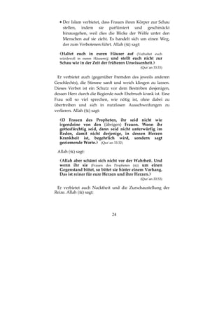 24
•••• Der Islam verbietet, dass Frauen ihren Körper zur Schau
stellen, indem sie parfümiert und geschmückt
hinausgehen, weil dies die Blicke der Wölfe unter den
Menschen auf sie zieht. Es handelt sich um einen Weg,
der zum Verbotenen führt. Allah ( ) sagt:
Haltet euch in euren Häuser auf (Verhaltet euch
würdevoll in euren Häusern); und stellt euch nicht zur
Schau wie in der Zeit der früheren Unwissenheit.
(Qur´an 33:33)
Er verbietet auch (gegenüber Fremden des jeweils anderen
Geschlechts), die Stimme sanft und weich klingen zu lassen.
Dieses Verbot ist ein Schutz vor dem Bestreben desjenigen,
dessen Herz durch die Begierde nach Ehebruch krank ist. Eine
Frau soll so viel sprechen, wie nötig ist, ohne dabei zu
übertreiben und sich in nutzlosen Ausschweifungen zu
verlieren. Allah ( ) sagt:
O Frauen des Propheten, ihr seid nicht wie
irgendeine von den (übrigen) Frauen. Wenn ihr
gottesfürchtig seid, dann seid nicht unterwürfig im
Reden, damit nicht derjenige, in dessen Herzen
Krankheit ist, begehrlich wird, sondern sagt
geziemende Worte. (Qur´an 33:32)
Allah ( ) sagt:
Allah aber schämt sich nicht vor der Wahrheit. Und
wenn ihr sie (Frauen des Propheten ( )) um einen
Gegenstand bittet, so bittet sie hinter einem Vorhang.
Das ist reiner für eure Herzen und ihre Herzen.
(Qur´an 33:53)
Er verbietet auch Nacktheit und die Zurschaustellung der
Reize. Allah ( ) sagt:
 