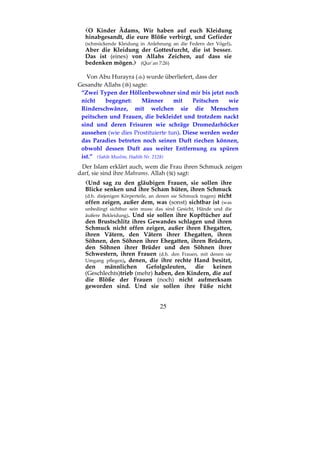 25
O Kinder Ādams, Wir haben auf euch Kleidung
hinabgesandt, die eure Blöße verbirgt, und Gefieder
(schmückende Kleidung in Anlehnung an die Federn der Vögel).
Aber die Kleidung der Gottesfurcht, die ist besser.
Das ist (eines) von Allahs Zeichen, auf dass sie
bedenken mögen. (Qur´an 7:26)
Von Abu Hurayra ( ) wurde überliefert, dass der
Gesandte Allahs ( ) sagte:
“Zwei Typen der Höllenbewohner sind mir bis jetzt noch
nicht begegnet: Männer mit Peitschen wie
Rinderschwänze, mit welchen sie die Menschen
peitschen und Frauen, die bekleidet und trotzdem nackt
sind und deren Frisuren wie schräge Dromedarhöcker
aussehen (wie dies Prostituierte tun). Diese werden weder
das Paradies betreten noch seinen Duft riechen können,
obwohl dessen Duft aus weiter Entfernung zu spüren
ist.” (Sahih Muslim, Hadith Nr. 2128)
Der Islam erklärt auch, wem die Frau ihren Schmuck zeigen
darf, sie sind ihre Mahrams. Allah ( ) sagt:
Und sag zu den gläubigen Frauen, sie sollen ihre
Blicke senken und ihre Scham hüten, ihren Schmuck
(d.h. diejenigen Körperteile, an denen sie Schmuck tragen) nicht
offen zeigen, außer dem, was (sonst) sichtbar ist (was
unbedingt sichtbar sein muss: das sind Gesicht, Hände und die
äußere Bekleidung). Und sie sollen ihre Kopftücher auf
den Brustschlitz ihres Gewandes schlagen und ihren
Schmuck nicht offen zeigen, außer ihren Ehegatten,
ihren Vätern, den Vätern ihrer Ehegatten, ihren
Söhnen, den Söhnen ihrer Ehegatten, ihren Brüdern,
den Söhnen ihrer Brüder und den Söhnen ihrer
Schwestern, ihren Frauen (d.h. den Frauen, mit denen sie
Umgang pflegen), denen, die ihre rechte Hand besitzt,
den männlichen Gefolgsleuten, die keinen
(Geschlechts)trieb (mehr) haben, den Kindern, die auf
die Blöße der Frauen (noch) nicht aufmerksam
geworden sind. Und sie sollen ihre Füße nicht
 