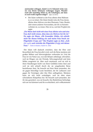 26
aneinander schlagen, damit (nicht) bekannt wird, was
sie von ihrem Schmuck verborgen tragen. Wendet
euch alle reumütig Allah zu, ihr Gläubigen, auf dass
es euch wohl ergehen möge! (Qur´an 24:31)
• Der Islam verbietet es der Frau alleine ohne Mahram
(s.o.) zu reisen. Der Islam hindert also die Frau daran,
alleine ohne Mahram wie dem Ehemann, Vater, Bruder,
oder einem anderen Verwandten, der ihr zu heiraten
verboten ist, zu reisen. Dies ist so, weil der Prophet ( )
sagte:
„Ein Mann darf nicht mit einer Frau alleine sein und eine
Frau darf nicht reisen, ohne dass ein Mahram bei ihr ist.“
Da sagte ein Mann: „Oh Gesandter Allahs, ich schrieb
mich für diesen Feldzug ein und meine Frau brach zur
Pilgerfahrt (Hağğ) auf.“ Der Prophet sagte zu ihm: „Geh
(ihr nach) und verrichte die Pilgerfahrt (Hağğ) mit deiner
Frau.“ (Sahih Al-Bukhari, Hadith Nr. 2844)
Der Islam will dadurch erreichen, dass die Ehre und
Keuschheit der Frau bewahrt wird, weil die Reise meistens mit
großen Mühen und Schwierigkeiten verbunden ist. Und die
Frau ist von Natur aus, was den Körper anbelangt, schwächer,
weil sie Dingen wie der Periode, Schwangerschaft und dem
Stillen ausgesetzt ist. Aber auch emotional, weil sie sich in
ihren Handlungen leicht von ihren Gefühlen leiten lässt und
weil sie sich schnell durch die sie umgebenden Reize
beeinflussen lässt. Sie braucht auf ihrer Reise jemanden, der
sie gegen böswillige Leute beschützt, die ihr auflauern und
gegen ihr Vermögen oder ihre Ehre aufbegehren. Meistens
kann sie sich nicht verteidigen, weil sie eben einen
schwächeren Körperbau hat. Sie braucht auch jemanden, der
ihr das garantiert, was sie braucht, ihre Bedürfnisse befriedigt,
sich um sie kümmert und ihr es erleichtert, sich vollkommener
 
