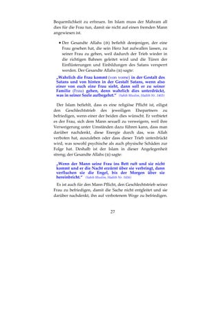 27
Bequemlichkeit zu erfreuen. Im Islam muss der Mahram all
dies für die Frau tun, damit sie nicht auf einen fremden Mann
angewiesen ist.
•••• Der Gesandte Allahs ( ) befiehlt demjenigen, der eine
Frau gesehen hat, die sein Herz hat aufwallen lassen, zu
seiner Frau zu gehen, weil dadurch der Trieb wieder in
die richtigen Bahnen geleitet wird und die Türen der
Einflüsterungen und Einbildungen des Satans versperrt
werden. Der Gesandte Allahs ( ) sagte:
„Wahrlich die Frau kommt (von vorne) in der Gestalt des
Satans und von hinten in der Gestalt Satans, wenn also
einer von euch eine Frau sieht, dann soll er zu seiner
Familie (Frau) gehen, denn wahrlich dies unterdrückt,
was in seiner Seele aufbegehrt.“ (Sahih Muslim, Hadith Nr. 1403)
Der Islam befiehlt, dass es eine religiöse Pflicht ist, eiligst
den Geschlechtstrieb des jeweiligen Ehepartners zu
befriedigen, wenn einer der beiden dies wünscht. Er verbietet
es der Frau, sich dem Mann sexuell zu verweigern, weil ihre
Verweigerung unter Umständen dazu führen kann, dass man
darüber nachdenkt, diese Energie durch das, was Allah
verboten hat, auszuleben oder dass dieser Trieb unterdrückt
wird, was sowohl psychische als auch physische Schäden zur
Folge hat. Deshalb ist der Islam in dieser Angelegenheit
streng; der Gesandte Allahs ( ) sagte:
„Wenn der Mann seine Frau ins Bett ruft und sie nicht
kommt und er die Nacht erzürnt über sie verbringt, dann
verfluchen sie die Engel, bis der Morgen über sie
hereinbricht.“ (Sahih Muslim, Hadith Nr. 1436)
Es ist auch für den Mann Pflicht, den Geschlechtstrieb seiner
Frau zu befriedigen, damit die Sache nicht entgleitet und sie
darüber nachdenkt, ihn auf verbotenem Wege zu befriedigen.
 