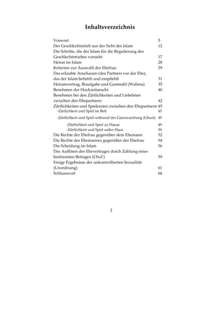 2
Inhaltsverzeichnis
Vorwort 5
Der Geschlechtstrieb aus der Sicht des Islam 12
Die Schritte, die der Islam für die Regulierung des
Geschlechtstriebes vorsieht 17
Heirat im Islam 28
Kriterien zur Auswahl der Ehefrau 29
Das erlaubte Anschauen (des Partners vor der Ehe),
das der Islam befiehlt und empfiehlt 31
Heiratsvertrag, Brautgabe und Gastmahl (Walīma) 35
Benehmen der Hochzeitsnacht 40
Benehmen bei den Zärtlichkeiten und Liebeleien
zwischen den Ehepartnern 42
Zärtlichkeiten und Spielereien zwischen den Ehepartnern 45
-Zärtlichkeit und Spiel im Bett 45
-Zärtlichkeit und Spiel während der Ganzwaschung (Ghusl) 49
-Zärtlichkeit und Spiel zu Hause 49
-Zärtlichkeit und Spiel außer Haus 50
Die Rechte der Ehefrau gegenüber dem Ehemann 52
Die Rechte des Ehemannes gegenüber der Ehefrau 54
Die Scheidung im Islam 56
Das Auflösen des Ehevertrages durch Zahlung eines
bestimmten Betrages (Chul’) 59
Einige Ergebnisse der unkontrollierten Sexualität
(Unordnung) 61
Schlusswort 66
 