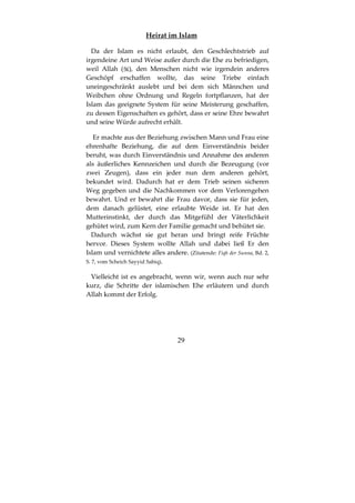 29
Heirat im Islam
Da der Islam es nicht erlaubt, den Geschlechtstrieb auf
irgendeine Art und Weise außer durch die Ehe zu befriedigen,
weil Allah ( ), den Menschen nicht wie irgendein anderes
Geschöpf erschaffen wollte, das seine Triebe einfach
uneingeschränkt auslebt und bei dem sich Männchen und
Weibchen ohne Ordnung und Regeln fortpflanzen, hat der
Islam das geeignete System für seine Meisterung geschaffen,
zu dessen Eigenschaften es gehört, dass er seine Ehre bewahrt
und seine Würde aufrecht erhält.
Er machte aus der Beziehung zwischen Mann und Frau eine
ehrenhafte Beziehung, die auf dem Einverständnis beider
beruht, was durch Einverständnis und Annahme des anderen
als äußerliches Kennzeichen und durch die Bezeugung (vor
zwei Zeugen), dass ein jeder nun dem anderen gehört,
bekundet wird. Dadurch hat er dem Trieb seinen sicheren
Weg gegeben und die Nachkommen vor dem Verlorengehen
bewahrt. Und er bewahrt die Frau davor, dass sie für jeden,
dem danach gelüstet, eine erlaubte Weide ist. Er hat den
Mutterinstinkt, der durch das Mitgefühl der Väterlichkeit
gehütet wird, zum Kern der Familie gemacht und behütet sie.
Dadurch wächst sie gut heran und bringt reife Früchte
hervor. Dieses System wollte Allah und dabei ließ Er den
Islam und vernichtete alles andere. (Zitatende: Fiqh der Sunna, Bd. 2,
S. 7, vom Scheich Sayyid Sabiq).
Vielleicht ist es angebracht, wenn wir, wenn auch nur sehr
kurz, die Schritte der islamischen Ehe erläutern und durch
Allah kommt der Erfolg.
 