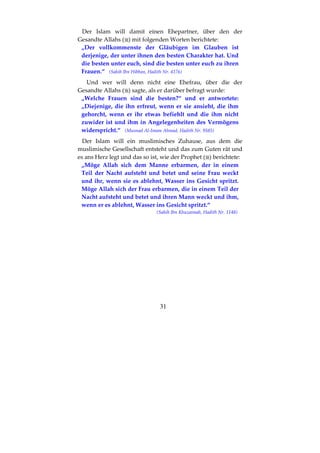 31
Der Islam will damit einen Ehepartner, über den der
Gesandte Allahs ( ) mit folgenden Worten berichtete:
„Der vollkommenste der Gläubigen im Glauben ist
derjenige, der unter ihnen den besten Charakter hat. Und
die besten unter euch, sind die besten unter euch zu ihren
Frauen.“ (Sahih Ibn Hibban, Hadith Nr. 4176)
Und wer will denn nicht eine Ehefrau, über die der
Gesandte Allahs ( ) sagte, als er darüber befragt wurde:
„Welche Frauen sind die besten?“ und er antwortete:
„Diejenige, die ihn erfreut, wenn er sie ansieht, die ihm
gehorcht, wenn er ihr etwas befiehlt und die ihm nicht
zuwider ist und ihm in Angelegenheiten des Vermögens
widerspricht.“ (Musnad Al-Imam Ahmad, Hadith Nr. 9585)
Der Islam will ein muslimisches Zuhause, aus dem die
muslimische Gesellschaft entsteht und das zum Guten rät und
es ans Herz legt und das so ist, wie der Prophet ( ) berichtete:
„Möge Allah sich dem Manne erbarmen, der in einem
Teil der Nacht aufsteht und betet und seine Frau weckt
und ihr, wenn sie es ablehnt, Wasser ins Gesicht spritzt.
Möge Allah sich der Frau erbarmen, die in einem Teil der
Nacht aufsteht und betet und ihren Mann weckt und ihm,
wenn er es ablehnt, Wasser ins Gesicht spritzt.“
(Sahih Ibn Khuzaimah, Hadith Nr. 1148)
 