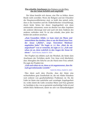 32
Das erlaubte Anschauen (des Partners vor der Ehe),
das der Islam befiehlt und empfiehlt
Der Islam bemüht sich darum, eine Ehe zu bilden, deren
Bande nicht zerreißen. Wenn die Religion und der Charakter
die Hauptauswahlkriterien sind, so heißt dies jedoch nicht,
dass er das Aussehen und die Äußerlichkeiten vernachlässigt,
damit beide Seiten bei dieser Angelegenheit erst dann
aufeinander zukommen, wenn sie absolut von allen Aspekten
des anderen überzeugt sind und auch mit dem Äußeren des
anderen zufrieden sind. Es ist also erlaubt, dass jeder der
beiden den anderen anschaut.
„Zum Gesandten Allahs ( ) kam einst ein Mann und
unterrichtete ihn darüber, dass er um die Hand einer Frau
der Ansar („Helfer“, urspr. Einwohner Medinas)
angehalten hatte.“ Da fragte er ( ) ihn: „Hast du sie
angeschaut?“ was er verneinte, da sagte er ( ): „Geh und
schau sie an, denn wahrlich in den Augen der Ansar ist
etwas.“ (Sahih Muslim, Hadith Nr. 1424)
Der Prophet ( ) erklärte auch die Weisheit, die hinter dem
Anschauen des Verlobten steckt. Von Anas wird überliefert,
dass Almughira ibn Schu’ba um die Hand einer Frau anhielt.
Da sagte der Prophet ( ):
„Geh und schau sie an, denn es ist angemessener, dass ihr
euch gut miteinander versteht.“
(Sahih Ibn Hibban, Hadith Nr. 4043)
Dies dient auch dem Zwecke, dass der Islam eine
rechtschaffene gute Gesellschaft ist, die mit Allahs Erlaubnis
weit entfernt von gesellschaftlichen Problemen ist. Da die
Liebe im Islam eine natürliche und veranlagte Angelegenheit
ist, wobei damit die Liebe zwischen Mann und Frau gemeint
ist, bestätigt er das, was so genannte unschuldige Liebe ist und
erhöht ihren Stellenwert, damit sie sich von Schandhaftigkeit
 