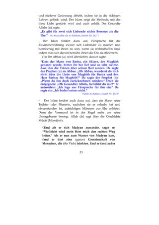 33
und niederer Gesinnung abhebt, indem sie in die richtigen
Bahnen gelenkt wird. Der Islam zeigt die Methode, mit der
diese Liebe gestärkt wird und auch anhält. Der Gesandte
Allahs ( ) sagte:
„Es gibt für zwei sich Liebende nichts Besseres als die
Ehe.“ (Al-Mustadrek ala Al-Sahihain, Hadith Nr. 2677)
- Der Islam fordert dazu auf, Fürsprache für die
Zusammenführung zweier sich Liebender zu machen und
barmherzig mit ihnen zu sein, wenn sie rechtschaffen sind,
indem man sich darum bemüht, ihnen die Ehe zu erleichtern.
Von Ibn Abbas ( ) wird überliefert, dass er sagte:
“Dass der Mann von Barira, ein Sklave, der Mughith
genannt wurde, hinter ihr her lief und so sehr weinte,
dass ihm die Tränen über seinen Bart rannen. Da sagte
der Prophet ( ) zu Abbas: „Oh Abbas, wunderst du dich
nicht über die Liebe von Mughith für Barira und den
Hass Bariras für Mughith?“ Da sagte der Prophet ( ):
„Wenn du ihn doch zurücknehmen würdest.“ Doch sie
entgegnete: „Oh Gesandter Allahs, befiehlst du mir?“ Er
antwortete: „Ich lege nur Fürsprache für ihn ein.“ Da
sagte sie: „Ich bedarf seiner nicht.“
(Sahih Al-Bukhari, Hadith Nr. 4979)
- Der Islam fordert auch dazu auf, dass ein Mann seine
Tochter oder Dienerin, nachdem sie es erlaubt hat und
einverstanden ist, aufrichtigen Männern zur Ehe anbietet.
Denn der Vormund ist in der Regel mehr um seine
Untergebenen besorgt. Allah ( ) sagt über die Geschichte
Mūsās (Mose)( ):
Und als er sich Madyan zuwandte, sagte er:
“Vielleicht wird mein Herr mich den rechten Weg
leiten.” Als er nun zum Wasser von Madyan kam,
fand er dort eine (ganze) Gemeinschaft von
Menschen, die (ihr Vieh) tränkten. Und er fand außer
 