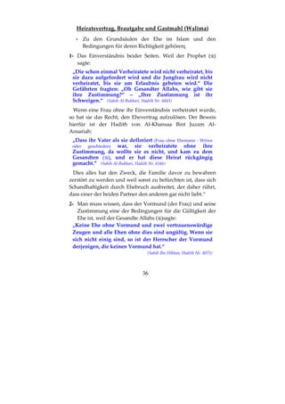 36
Heiratsvertrag, Brautgabe und Gastmahl (Walīma)
- Zu den Grundsäulen der Ehe im Islam und den
Bedingungen für deren Richtigkeit gehören:
1- Das Einverständnis beider Seiten. Weil der Prophet ( )
sagte:
„Die schon einmal Verheiratete wird nicht verheiratet, bis
sie dazu aufgefordert wird und die Jungfrau wird nicht
verheiratet, bis sie um Erlaubnis gebeten wird.“ Die
Gefährten fragten: „Oh Gesandter Allahs, wie gibt sie
ihre Zustimmung?“ – „Ihre Zustimmung ist ihr
Schweigen.“ (Sahih Al-Bukhari, Hadith Nr. 4843)
Wenn eine Frau ohne ihr Einverständnis verheiratet wurde,
so hat sie das Recht, den Ehevertrag aufzulösen. Der Beweis
hierfür ist der Hadith von Al-Khansaa Bint Juzam Al-
Ansariah:
„Dass ihr Vater als sie defloriert (Frau ohne Ehemann - Witwe
oder geschieden) war, sie verheiratete ohne ihre
Zustimmung, da wollte sie es nicht, und kam zu dem
Gesandten ( ), und er hat diese Heirat rückgängig
gemacht.” (Sahih Al-Bukhari, Hadith Nr. 6546)
Dies alles hat den Zweck, die Familie davor zu bewahren
zerstört zu werden und weil sonst zu befürchten ist, dass sich
Schandhaftigkeit durch Ehebruch ausbreitet, der daher rührt,
dass einer der beiden Partner den anderen gar nicht liebt.“
2- Man muss wissen, dass der Vormund (der Frau) und seine
Zustimmung eine der Bedingungen für die Gültigkeit der
Ehe ist, weil der Gesandte Allahs ( )sagte:
„Keine Ehe ohne Vormund und zwei vertrauenswürdige
Zeugen und alle Ehen ohne dies sind ungültig. Wenn sie
sich nicht einig sind, so ist der Herrscher der Vormund
derjenigen, die keinen Vormund hat.“
(Sahih Ibn Hibban, Hadith Nr. 4075)
 