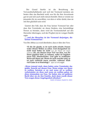 37
Der Grund hierfür ist die Bewahrung der
Verwandtschaftsbande und weil der Vormund meistens am
besten über das Bescheid weiß, was für die ihm Anvertraute
gut ist und sich auch mehr darum bemüht. Denn er würde nur
jemanden für sie auswählen, von dem er sicher denkt, dass sie
mit ihm glücklich sein wird.
Gesetzt den Fall, dass die Frau keinen Vormund hat oder
dass ihre Vormünder sie daran hindern, eine heiratsfähige
Person zu heiraten, dann wird die Vormundschaft auf den
Herrscher übertragen, weil der Prophet ( ) im vorigen Hadith
sagte:
„…und der Herrscher ist der Vormund derjenigen, die
keinen Vormund hat.“
Von Ibn Abbas ( ) wird überliefert, dass er über den Vers:
O die ihr glaubt, es ist euch nicht erlaubt, Frauen
wider (ihren) Willen zu erben. Und drangsaliert sie
nicht (und haltet sie nicht (vor der Heirat mit einem
anderen) ab), um (ihnen) einen Teil von dem, was ihr
ihnen gegeben habt, zu nehmen, außer sie begehen
etwas klar Abscheuliches. Und geht in rechtlicher
Weise mit ihnen um. Wenn sie euch zuwider sind, so
ist euch vielleicht etwas zuwider, während Allah
viel Gutes in es hineinlegt. (Qur´an 4:19) sagte:
„Wenn jemand starb, dann hatten seine Vormünder das
größte Anrecht auf dessen Frau. Wenn einige von ihnen
es wollten, heiratete er sie und wenn sie es wollten,
verheirateten sie diese und wenn sie wollten gaben sie
diese niemandem zur Frau. Sie hatten also ein größeres
Recht über sie als ihre Familie, doch dann wurde dieser
Vers wegen dieser Angelegenheit offenbart.“
(Sahih Al-Bukhari, Hadith Nr. 4303)
 