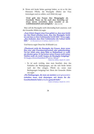 38
3- Wenn sich beide Seiten geeinigt haben, so ist es für den
Ehemann Pflicht, die Brautgabe (Mahr) der Frau
festzulegen und zu zahlen, weil Allah ( ) sagt:
Und gebt den Frauen ihre Morgengabe als
Geschenk. Wenn sie für euch aber freiwillig auf
etwas davon verzichten, dann verzehrt es als
wohlbekömmlich und zuträglich. (Qur´an 4:4)
Man soll die Brautgabe nicht übermäßig hoch ansetzen, weil
der Gesandte Allahs ( ) sagte:
„Zum Glück (Segen) einer Frau gehört es, dass man leicht
um ihre Hand anhalten kann, dass ihre Brautgabe leicht
ist und dass es ihrer Gebärmutter leicht fällt.“ Urwa sagte:
„dies bedeutet, dass ihrer Gebärmutter die Geburt leicht
fällt.“ (Al-Mustadrek ala Al-Sahihain, Hadith Nr.2739)
Und hierzu sagte Omar bin Al-Khatab ( ):
„Überteuert nicht die Brautgabe der Frauen, denn wenn
dies eine edle Charaktereigenschaft oder gottesfürchtige
Tat bei Allah wäre, dann hätte es Muhammad ( ) wohl
am ehesten getan. Er hat keiner seiner Frauen noch seiner
Töchter mehr als zwölf Auqiya als Brautgabe festgelegt.“
12 Auqiya (Gewichtseinheit=37 g) (ca. 444 g).”
(Sahih Ibn Hibban, Hadith Nr. 4620)
- Es ist auch wichtig, dass man beachtet, dass das
Einhalten der Bedingungen, auf die sich beide Seiten
nach der Ehe einigen, Pflicht ist, wenn man
Bedingungen festgelegt hat. Denn der Gesandte Allahs
( ) sagte:
„Die Bedingungen, die man am meisten (und genauesten)
einhalten muss, sind diejenigen, mit denen ihr die
Geschlechtsteile halal (erlaubt) gemacht habt.“
(Sahih Al-Bukhari, Hadith Nr. 2572)
 