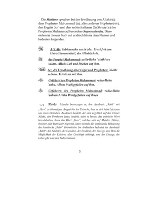 3
Die Muslime sprechen bei der Erwähnung von Allah ( ),
dem Propheten Muhammad ( ), allen anderen Propheten( ),
den Engeln ( ) und den rechtschaffenen Gefährten ( ) des
Propheten Muhammad besondere Segenswünsche. Diese
stehen in diesem Buch auf arabisch hinter dem Namen und
bedeuten folgendes:
ALLAH: Subhaanahu wa ta´ala. Er ist frei von
Unvollkommenheit, der Allerhöchste.
der Prophet Muhammad: salla-llahu ´alaihi wa
salam. Allahs Lob und Frieden auf ihm.
bei der Erwähnung aller Engel und Propheten: ´alaihi
salaam. Friede sei mit ihm.
Gefährte des Propheten Muhammad: radia-llahu
´anhu. Allahs Wohlgefallen auf ihm.
Gefährten des Propheten Muhammad: radia-llahu
´anhum Allahs Wohlgefallen auf ihnen
ª (Rabb) Manche bevorzugen es, den Ausdruck „Rabb“ mit
„Herr“ zu übersetzen. Angesichts der Tatsache, dass es sich beim Letzteren
um einen biblischen Ausdruck handelt, der sich angeblich auf den Diener
Allahs, den Propheten Jesus, bezieht, wäre es besser, das arabische Wort
beizubehalten, denn das Wort „Herr“, welches sich auf Meister, Führer,
Besitzer oder Herrscher begrenzt, kann niemals die umfassende Bedeutung
des Ausdrucks „Rabb“ übermitteln. Im Arabischen bedeutet der Ausdruck
„Rabb“: der Schöpfer, der Gestalter, der Ernährer, der Einzige, von Dem die
Möglichkeit der Existenz aller Geschöpfe abhängt, und der Einzige, der
Leben gibt und den Tod veranlasst.
 