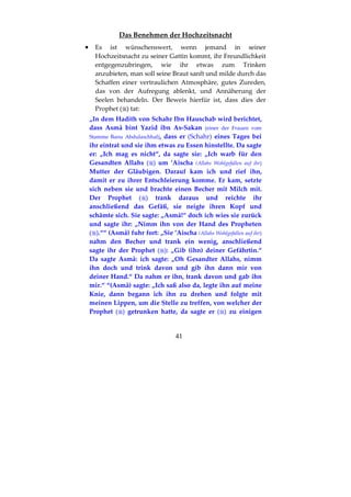 41
Das Benehmen der Hochzeitsnacht
•••• Es ist wünschenswert, wenn jemand in seiner
Hochzeitsnacht zu seiner Gattin kommt, ihr Freundlichkeit
entgegenzubringen, wie ihr etwas zum Trinken
anzubieten, man soll seine Braut sanft und milde durch das
Schaffen einer vertraulichen Atmosphäre, gutes Zureden,
das von der Aufregung ablenkt, und Annäherung der
Seelen behandeln. Der Beweis hierfür ist, dass dies der
Prophet ( ) tat:
„In dem Hadith von Schahr Ibn Hauschab wird berichtet,
dass Asmâ bint Yazîd ibn As-Sakan (einer der Frauen vom
Stamme Banu Abdulaschhal), dass er (Schahr) eines Tages bei
ihr eintrat und sie ihm etwas zu Essen hinstellte. Da sagte
er: „Ich mag es nicht“, da sagte sie: „Ich warb für den
Gesandten Allahs ( ) um ’Aischa (Allahs Wohlgefallen auf ihr)
Mutter der Gläubigen. Darauf kam ich und rief ihn,
damit er zu ihrer Entschleierung komme. Er kam, setzte
sich neben sie und brachte einen Becher mit Milch mit.
Der Prophet ( ) trank daraus und reichte ihr
anschließend das Gefäß, sie neigte ihren Kopf und
schämte sich. Sie sagte: „Asmâ!“ doch ich wies sie zurück
und sagte ihr: „Nimm ihn von der Hand des Propheten
( ).““ (Asmâ) fuhr fort: „Sie ’Aischa (Allahs Wohlgefallen auf ihr)
nahm den Becher und trank ein wenig, anschließend
sagte ihr der Prophet ( ): „Gib (ihn) deiner Gefährtin.“
Da sagte Asmâ: ich sagte: „Oh Gesandter Allahs, nimm
ihn doch und trink davon und gib ihn dann mir von
deiner Hand.“ Da nahm er ihn, trank davon und gab ihn
mir.“ “(Asmâ) sagte: „Ich saß also da, legte ihn auf meine
Knie, dann begann ich ihn zu drehen und folgte mit
meinen Lippen, um die Stelle zu treffen, von welcher der
Prophet ( ) getrunken hatte, da sagte er ( ) zu einigen
 