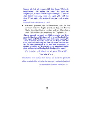 42
Frauen, die bei mir waren: „Gib ihn ihnen.“ Doch sie
entgegneten: „Wir wollen ihn nicht.“ Da sagte der
Prophet ( ): „Vereint nicht Hunger und Lüge.“ „Gibst du
dich damit zufrieden, wenn du sagst: „Ich will ihn
nicht“?“ ich sagte: „Oh Mutter, ich werde es nie wieder
tun.“
(Musnad Al-Imam Ahmad, Hadith Nr. 27632)
•••• Zur Sunna gehört es, dass der Mann seine Hand auf den
vorderen Teil ihres Kopfes (Stirnhaar) legt, den Namen
Allahs, des Allerhöchsten, erwähnt und um Allahs Segen
bittet. Entsprechend der Anweisung des Propheten ( ):
„Wenn jemand von euch ein Mädchen oder eine Frau
oder ein Nutztier erhält, dann soll er seine Hand auf ihre
Stirn legen und (Allah) um Segen bitten und sagen: „Oh
Allah, wahrlich, ich bitte Dich um ihr Bestes und das
Gute, wozu sie veranlagt ist und ich suche Zuflucht bei
Dir vor dem Schlechten in ihr und dem Schlechten, zu
dem sie veranlagt ist.“ Und wenn es ein Kamel sein sollte,
dann soll man seine Hand auf die Höckerspitze legen.“
"
."
(allaahumma innii asáluka min khairiha wa khairi maa ğabaltaha
álaihi wa aúudhubika min scharriha wa scharri ma ğabaltaha álaihi)
(Al-Mustadrek ala Al-Sahihain, Hadith Nr.2757)
 