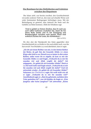 43
Das Benehmen bei den Zärtlichkeiten und Liebeleien
zwischen den Ehepartnern
Der Islam sieht, wie bereits erwähnt, den Geschlechtstrieb
wie jeden anderen Trieb an, den man auf erlaubte Weise und
unter bestimmten Bedingungen befriedigen muss. Mit der
Befriedigung ist gemeint, dass dadurch die Seele und die
Gefühle zur Ruhe kommen. Allah der Erhabene sagt:
Und es gehört zu Seinen Zeichen, dass Er euch aus
euch selbst Gattinnen erschaffen hat, damit ihr bei
ihnen Ruhe findet; und Er hat Zuneigung und
Barmherzigkeit zwischen euch gesetzt. Darin sind
wahrlich Zeichen für Leute, die nachdenken.
(Qur´an 30:21)
Da dies also der Standpunkt des Islam gegenüber dem
Geschlechtstrieb ist, so fördert er ihn und erklärt auch, was ihn
hervorruft. Von Dschabir ( ) wird überliefert, dass er sagte:
„Ich ritt auf einem Reittier von mir, in den letzten Reihen
der Reiter, da gab ihm der Gesandte Allahs ( ) einen
Klaps oder trieb es an. Danach war es immer in den ersten
Reihen, außer wenn ich es zügelte, da kam zu mir der
Gesandte Allahs ( ) und fragte: „Verkaufst du es mir für
soundso viel und Allah vergibt dir dafür?“ Ich
entgegnete: „Es gehört dir oh Gesandter Allahs!“ Doch er
( ) bot noch mehr und fragte erneut: „Verkaufst du es mir
für soundso viel und Allah vergibt dir dafür?“ Und ich
antwortete wieder: „Es gehört dir oh Gesandter Allahs?“
Sulayman (der Überlieferer) sagte: Ich weiß nicht wie oft
er sagte: „Verkaufst du es mir für soundso viel?“
Anschließend sagte er: „Hast du geheiratet, nachdem dein
Vater gestorben ist?“, was ich bejahte, da fragte er: „Eine
Jungfrau oder keine Jungfrau?“ Ich antwortete: „Keine
 