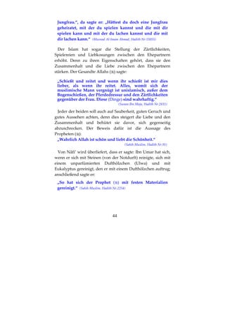 44
Jungfrau.“, da sagte er: „Hättest du doch eine Jungfrau
geheiratet, mit der du spielen kannst und die mit dir
spielen kann und mit der du lachen kannst und die mit
dir lachen kann.“ (Musnad Al-Imam Ahmad, Hadith Nr.15055)
Der Islam hat sogar die Stellung der Zärtlichkeiten,
Spielereien und Liebkosungen zwischen den Ehepartnern
erhöht. Denn zu ihren Eigenschaften gehört, dass sie den
Zusammenhalt und die Liebe zwischen den Ehepartnern
stärken. Der Gesandte Allahs ( ) sagte:
„Schießt und reitet und wenn ihr schießt ist mir dies
lieber, als wenn ihr reitet. Alles, womit sich der
muslimische Mann vergnügt ist unislamisch, außer dem
Bogenschießen, der Pferdedressur und den Zärtlichkeiten
gegenüber der Frau. Diese (Dinge) sind wahrhaftig.“
(Sunan Ibn Maja, Hadith Nr.2811)
Jeder der beiden soll auch auf Sauberkeit, guten Geruch und
gutes Aussehen achten, denn dies steigert die Liebe und den
Zusammenhalt und behütet sie davor, sich gegenseitig
abzuschrecken. Der Beweis dafür ist die Aussage des
Propheten ( ):
„Wahrlich Allah ist schön und liebt die Schönheit.“
(Sahih Muslim. Hadith Nr.91)
Von Nâfi’ wird überliefert, dass er sagte: Ibn Umar hat sich,
wenn er sich mit Steinen (von der Notdurft) reinigte, sich mit
einem unparfümierten Dufthölzchen (Ulwa) und mit
Eukalyptus gereinigt, den er mit einem Dufthölzchen auftrug;
anschließend sagte er:
„So hat sich der Prophet ( ) mit festen Materialien
gereinigt.“ (Sahih Muslim. Hadith Nr.2254)
 