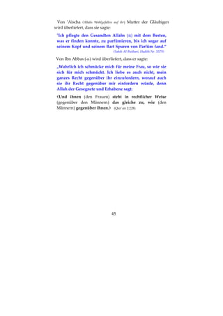45
Von ’Aischa (Allahs Wohlgefallen auf ihr) Mutter der Gläubigen
wird überliefert, dass sie sagte:
"Ich pflegte den Gesandten Allahs ( ) mit dem Besten,
was er finden konnte, zu parfümieren, bis ich sogar auf
seinem Kopf und seinem Bart Spuren von Parfüm fand.“
(Sahih Al-Bukhari, Hadith Nr. 5579)
Von Ibn Abbas ( ) wird überliefert, dass er sagte:
„Wahrlich ich schmücke mich für meine Frau, so wie sie
sich für mich schmückt. Ich liebe es auch nicht, mein
ganzes Recht gegenüber ihr einzufordern, worauf auch
sie ihr Recht gegenüber mir einfordern würde, denn
Allah der Gesegnete und Erhabene sagt:
Und ihnen (den Frauen) steht in rechtlicher Weise
(gegenüber den Männern) das gleiche zu, wie (den
Männern) gegenüber ihnen. (Qur´an 2:228)
 