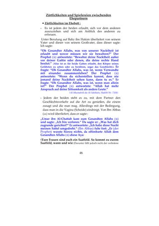 46
Zärtlichkeiten und Spielereien zwischenden
Ehepartnern
•••• Zärtlichkeiten im Ehebett :
- Es ist jedem der beiden erlaubt, sich vor dem anderen
auszuziehen und sich am Anblick des anderen zu
erfreuen.
Unter Berufung auf Bahz ibn Hakim überliefert von seinem
Vater und dieser von seinem Großvater, dass dieser sagte:
Ich sagte:
“Oh Gesandter Allahs, was von unserer Nacktheit ist
erlaubt und wovor müssen wir sie bewahren?” Der
Prophet ( ) antwortete: “Bewahre deine Nacktheit außer
vor deiner Gattin oder denen, die deine rechte Hand
besitzt.” (Also ist es für beide Gatten erlaubt, den Körper seines
Gefährten zu sehen oder zu berühren, sogar das Geschlecht.). Er
fragte: “Oh Gesandter Allahs, was ist, wenn Verwandte
mit einander zusammenleben? Der Prophet ( )
antwortete: “Wenn du sicherstellen kannst, dass nie
jemand deine Nacktheit sehen kann, dann tu es.” Er
fragte: “Oh Gesandter Allahs, was ist, wenn man allein
ist?” Der Prophet ( ) antwortete: “Allah hat mehr
Anspruch auf deine Sittsamkeit als andere Leute.”
(Al-Mustadrek ala Al-Sahihain, Hadith Nr. 7358)
- Jedem der beiden steht es zu, mit dem Partner den
Geschlechtsverkehr auf die Art zu genießen, die einem
zusagt und die man mag. Allerdings mit der Bedingung,
dass man in die Vagina (Scheide) eindringt. Von Ibn Abbas
( ) wird überliefert, dass er sagte::
„Umar ibn Al-Chattab kam zum Gesandten Allahs ( )
und sagte: „Ich bin verloren.“ Da sagte er: „Was hat dich
zugrunde gerichtet?“ Er antwortete: „Ich habe diese Nacht
meinen Sattel umgedreht.“ (Ibn Abbas) fuhr fort: „Er (der
Prophet) wusste hierzu nichts, da offenbarte Allah dem
Gesandten Allahs ( ) diese Aya:
Eure Frauen sind euch ein Saatfeld. So kommt zu eurem
Saatfeld, wann und wie (Darunter fällt jedoch nicht der verbotene
 