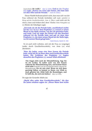 47
Analverkehr) ihr wollt. (Qur´an 2:223). Und er (der Prophet
( )) sagte: „Komm von vorne oder hinten, aber hüte dich
vor dem After und der Periode.“ (Sahih Ibn Hibban)
Dieser Hadith bedeutet jedoch nicht, dass man sich von der
Frau während der Periode fernhalten soll (außer natürlich in
Bezug auf den Geschlechtsverkehr, Anm. d. Übers.) und nicht mit ihr
sitzen, essen und trinken darf, denn ’Aischa (Allahs Wohlgefallen auf
ihr) Mutter der Gläubigen sagte:
„Ich trank als ich die Periode hatte, anschließend reichte
ich ihn (den Becher) dem Propheten ( ) worauf er seinen
Mund an der Stelle ansetzte, von der ich getrunken hatte,
und trank. Und ich nagte das Fleisch von den Knochen
während ich die Periode hatte und gab sie dann dem
Propheten ( ), der dann seinen Mund auf die Stelle legte,
wo ich meinen Mund gelegt hatte.“
(Sahih Muslim, Hadith Nr. 300)
Es ist auch nicht verboten, sich mit der Frau zu vergnügen
(außer durch Geschlechtsverkehr), von Anas ( ) wird
überliefert:
"Dass die Juden, wenn eine ihrer Frauen die Periode
hatte, nicht mit ihr im Haus aßen und Geschlechtsverkehr
hatten. Die Gefährten des Propheten ( ) fragten
daraufhin den Propheten ( ), worauf Allah offenbarte:
Sie fragen dich nach der Monatsblutung. Sag: Sie
ist ein Leiden. So haltet euch von den Frauen
während der Monatsblutung fern, und kommt ihnen
nicht nahe (Enthaltet euch des Geschlechtsverkehr während der
Monatsblutung), bis sie rein sind. Wenn sie sich dann
gereinigt haben, so kommt zu ihnen, wie Allah es
euch geboten hat. Allah liebt die Reumütigen, und
Er liebt die, die sich rein halten. (Qur´an 2:222).
Da sagte der Gesandte Allahs ( ):
„Macht alles außer dem Geschlechtsverkehr.“ Als dies
die Juden erfuhren sagten sie: „Dieser Mann lässt nichts
 