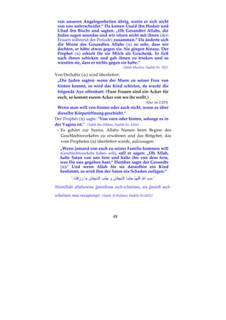 48
von unseren Angelegenheiten übrig, worin er sich nicht
von uns unterscheidet.“ Da kamen Usaid ibn Hudair und
Ubad ibn Bischr und sagten: „Oh Gesandter Allahs, die
Juden sagen soundso und wir sitzen nicht mit ihnen (den
Frauen während der Periode) zusammen.“ Da änderte sich
die Miene des Gesandten Allahs ( ) so sehr, dass wir
dachten, er hätte etwas gegen sie. Sie gingen hinaus. Der
Prophet ( ) erhielt für sie Milch als Geschenk. Er ließ
nach ihnen schicken und gab ihnen zu trinken und so
wussten sie, dass er nichts gegen sie hatte.“
(Sahih Muslim, Hadith Nr. 302)
Von Dschabir ( ) wird überliefert:
„Die Juden sagten: wenn der Mann zu seiner Frau von
hinten kommt, so wird das Kind schielen, da wurde die
folgende Aya offenbart: Eure Frauen sind ein Acker für
euch, so kommt eurem Acker von wo ihr wollt.
(Qur´an 2:223)
Wenn man will von hinten oder auch nicht, wenn es über
dieselbe Körperöffnung geschieht.“
Der Prophet ( ) sagte: "Von vorn oder hinten, solange es in
der Vagina ist." (Sahih Ibn Hibban, Hadith Nr. 4166)
- Es gehört zur Sunna, Allahs Namen beim Beginn des
Geschlechtsverkehrs zu erwähnen und das Bittgebet, das
vom Propheten ( ) überliefert wurde, aufzusagen:
„Wenn jemand von euch zu seiner Familie kommen will
(Geschlechtsverkehr haben will), soll er sagen: „Oh Allah,
halte Satan von uns fern und halte ihn von dem fern,
was Du uns gegeben hast.“ Darüber sagte der Gesandte
( ):" Und wenn Allah für sie daraufhin ein Kind
bestimmt, so wird ihm der Satan nie Schaden zufügen.“
"."
(bismillahi allahumma ğannibnaa asch-schaitaan, wa ğannib asch-
schaitaan maa razaqtanaa) (Sahih Al-Bukhari, Hadith Nr.6025)
 