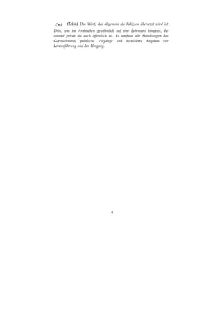 4
(Diin) Das Wort, das allgemein als Religion übersetzt wird ist
Diin, was im Arabischen gewöhnlich auf eine Lebensart hinweist, die
sowohl privat als auch öffentlich ist. Es umfasst alle Handlungen des
Gottesdienstes, politische Vorgänge und detaillierte Angaben zur
Lebensführung und den Umgang.
 