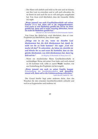 49
- Der Mann soll zärtlich und mild zu ihr sein und sie küssen,
um ihre Lust zu erwecken und er soll auch abwarten, bis
sie bereit ist und auch bis sie es voll und ganz ausgekostet
hat. Von Anas wird überliefert, dass der Gesandte Allahs
( ) sagte:
„Wenn jemand von euch Geschlechtsverkehr mit seiner
Familie (Frau) hat, dann soll er ihr entgegenkommen.
Und wenn er sein Bedürfnis gestillt hat, bevor sie ihres
gestillt hat, dann soll er nicht vorzeitig abbrechen, bevor
sie nicht ihr Bedürfnis gestillt hat.“
(Musnad von Abu Ya’la,Hadith Nr.4201)(Schwacher Hadith)
Von Umar ibn Abdul’aziz wird überliefert, dass er vom
Propheten ( ) überlieferte, dass dieser sagte:
„Dringe erst in sie ein, wenn sie dieselbe Lust
überkommen hat, die dich überkommen hat, damit du
nicht vor ihr zu Ende kommst.“ Ich sagte: „Und wie
mache ich das?“ Er antwortete: „Ja, küsse sie, streichle sie
und blinzle ihr zu und wenn du feststellst, dass sie das
gleiche überkommt, was dich überkommen hat, dann leg
dich auf sie.“ (Al-Mughny Al-Mudchalad Al.Thaniy Seite 137)
- Wenn ein muslimischer Mann Geschlechtsverkehr in
rechtmäßiger Weise mit seiner Frau hatte und noch einmal
zu ihr kommen will, sollte er zuerst Wudu' machen, wie
aus Feststellung des Propheten ( ) hervorgeht:
„Wenn jemand von euch zu seiner Familie kommt
(Umschreibung des Geschlechtsverkehrs) und daraufhin
erneut will, dann soll er die Gebetswaschung vollziehen.“
(Sahih Muslim, Hadith Nr. 308)
Der Grund hierfür liegt unter anderem darin, dass das
Waschen für den erneuten Geschlechtsverkehr erfrischt und
weil es so hygienischer und sauberer ist.
 