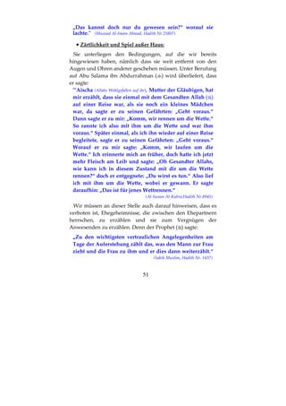 51
„Das kannst doch nur du gewesen sein?“ worauf sie
lachte." (Musnad Al-Imam Ahmad, Hadith Nr.25807)
•••• Zärtlichkeit und Spiel außer Haus:
Sie unterliegen den Bedingungen, auf die wir bereits
hingewiesen haben, nämlich dass sie weit entfernt von den
Augen und Ohren anderer geschehen müssen. Unter Berufung
auf Abu Salama ibn Abdurrahman ( ) wird überliefert, dass
er sagte:
"’Aischa (Allahs Wohlgefallen auf ihr), Mutter der Gläubigen, hat
mir erzählt, dass sie einmal mit dem Gesandten Allah ( )
auf einer Reise war, als sie noch ein kleines Mädchen
war, da sagte er zu seinen Gefährten: „Geht voraus.“
Dann sagte er zu mir: „Komm, wir rennen um die Wette.“
So rannte ich also mit ihm um die Wette und war ihm
voraus.“ Später einmal, als ich ihn wieder auf einer Reise
begleitete, sagte er zu seinen Gefährten: „Geht voraus.“
Worauf er zu mir sagte: „Komm, wir laufen um die
Wette.“ Ich erinnerte mich an früher, doch hatte ich jetzt
mehr Fleisch am Leib und sagte: „Oh Gesandter Allahs,
wie kann ich in diesem Zustand mit dir um die Wette
rennen?“ doch er entgegnete: „Du wirst es tun.“ Also lief
ich mit ihm um die Wette, wobei er gewann. Er sagte
daraufhin: „Das ist für jenes Wettrennen.“
(Al-Sunan Al-Kubra,Hadith Nr.8945)
Wir müssen an dieser Stelle auch darauf hinweisen, dass es
verboten ist, Ehegeheimnisse, die zwischen den Ehepartnern
herrschen, zu erzählen und sie zum Vergnügen der
Anwesenden zu erzählen. Denn der Prophet ( ) sagte:
„Zu den wichtigsten vertraulichen Angelegenheiten am
Tage der Auferstehung zählt das, was den Mann zur Frau
zieht und die Frau zu ihm und er dies dann weiterzählt.“
(Sahih Muslim, Hadith Nr. 1437)
 