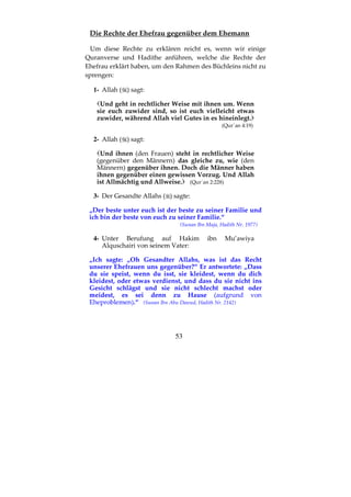 53
Die Rechte der Ehefrau gegenüber dem Ehemann
Um diese Rechte zu erklären reicht es, wenn wir einige
Quranverse und Hadithe anführen, welche die Rechte der
Ehefrau erklärt haben, um den Rahmen des Büchleins nicht zu
sprengen:
1- Allah ( ) sagt:
Und geht in rechtlicher Weise mit ihnen um. Wenn
sie euch zuwider sind, so ist euch vielleicht etwas
zuwider, während Allah viel Gutes in es hineinlegt.
(Qur´an 4:19)
2- Allah ( ) sagt:
Und ihnen (den Frauen) steht in rechtlicher Weise
(gegenüber den Männern) das gleiche zu, wie (den
Männern) gegenüber ihnen. Doch die Männer haben
ihnen gegenüber einen gewissen Vorzug. Und Allah
ist Allmächtig und Allweise. (Qur´an 2:228)
3- Der Gesandte Allahs ( ) sagte:
„Der beste unter euch ist der beste zu seiner Familie und
ich bin der beste von euch zu seiner Familie.“
(Sunan Ibn Maja, Hadith Nr. 1977)
4- Unter Berufung auf Hakim ibn Mu’awiya
Alquschairi von seinem Vater:
„Ich sagte: „Oh Gesandter Allahs, was ist das Recht
unserer Ehefrauen uns gegenüber?“ Er antwortete: „Dass
du sie speist, wenn du isst, sie kleidest, wenn du dich
kleidest, oder etwas verdienst, und dass du sie nicht ins
Gesicht schlägst und sie nicht schlecht machst oder
meidest, es sei denn zu Hause (aufgrund von
Eheproblemen).“ (Sunan Ibn Abu Dawud, Hadith Nr. 2142)
 