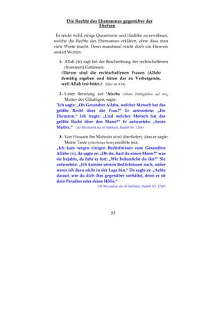 55
Die Rechte des Ehemannes gegenüber der
Ehefrau
Es reicht wohl, einige Quranverse und Hadithe zu erwähnen,
welche die Rechte des Ehemannes erklären, ohne dass man
viele Worte macht. Denn manchmal reicht doch ein Hinweis
anstatt Worten.
1- Allah ( ) sagt bei der Beschreibung der rechtschaffenen
(frommen) Gattinnen:
Darum sind die rechtschaffenen Frauen (Allah)
demütig ergeben und hüten das zu Verbergende,
weil Allah (es) hütet. (Qur´an 4:34)
2- Unter Berufung auf ’Aischa (Allahs Wohlgefallen auf ihr),
Mutter der Gläubigen, sagte:
"Ich sagte: „Oh Gesandter Allahs, welcher Mensch hat das
größte Recht über die Frau?“ Er antwortete: „Ihr
Ehemann.“ Ich fragte: „Und welcher Mensch hat das
größte Recht über den Mann?“ Er antwortete: „Seine
Mutter.“ (Al-Mustadrek ala Al-Sahihain, Hadith Nr. 7244)
3- Von Hussain ibn Muhssin wird überliefert, dass er sagte:
Meine Tante (väterlicher Seite) erzählte mir:
„Ich kam wegen einigen Bedürfnissen zum Gesandten
Allahs ( ), da sagte er: „Oh du, hast du einen Mann?“ was
sie bejahte, da fuhr er fort: „Wie behandelst du ihn?“ Sie
antwortete: „Ich komme seinen Bedürfnissen nach, außer
wenn ich dazu nicht in der Lage bin.“ Da sagte er: „Achte
darauf, wie du dich ihm gegenüber verhältst, denn er ist
dein Paradies oder deine Hölle.“
(Al-Mustadrek ala Al-Sahihain, Hadith Nr. 2769)
 
