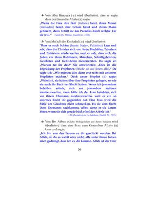 56
4- Von Abu Hurayra ( ) wird überliefert, dass er sagte:
dass der Gesandte Allahs ( ) sagte:
„Wenn die Frau ihre fünf (Gebete) betet, ihren Monat
(Ramadan) fastet, ihre Scham hütet und ihrem Mann
gehorcht, dann betritt sie das Paradies durch welche Tür
sie will.“ (Sahih Ibn Hibban, Hadith Nr. 4163)
5- Von Mu’adh ibn Dschabal ( ) wird überliefert:
"Dass er nach Schâm (heute: Syrien, Palästina) kam und
sah, dass die Christen sich vor ihren Bischöfen, Priestern
und Patriziern niederwerfen und er sah, dass sich die
Juden vor ihren Rabbinern, Mönchen, Schriftgelehrten,
Gelehrten und Gebildeten niederwerfen. Da sagte er:
„Warum tut ihr das?“ Sie antworteten: „Dies ist die
Begrüßung der Propheten (Friede sei auf ihnen alle).“ Da
sagte ich: „Wir müssen dies dann erst recht mit unserem
Propheten machen.“ Doch unser Prophet ( ) sagte:
„Wahrlich, sie haben über ihre Propheten gelogen, so wie
sie auch ihr Buch verfälscht haben. Wenn ich jemandem
befehlen würde, sich vor jemandem anderen
niederzuwerfen, dann hätte ich der Frau befohlen, sich
vor ihrem Ehemann niederzuwerfen, weil er ein so
enormes Recht ihr gegenüber hat. Eine Frau wird die
Süße des Glaubens nicht schmecken, bis sie dem Recht
ihres Ehemanns nachkommt, selbst wenn er sie darum
bittet, wenn sie sich gerade bückt (bei der Arbeit ist).“
(Al-Mustadrek ala Al-Sahihain, Hadith Nr. 7325)
6- Von Ibn Abbas (Allahs Wohlgefallen auf ihnen beiden) wird
überliefert, dass eine Frau zum Gesandten Allahs ( )
kam und sagte:
„Ich bin von den Frauen zu dir geschickt worden. Bei
Allah, ob du es weißt oder nicht, alle unter ihnen haben
mich gedrängt, dass ich zu dir komme. Allah ist der Herr
 