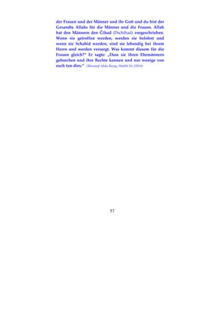 57
der Frauen und der Männer und ihr Gott und du bist der
Gesandte Allahs für die Männer und die Frauen. Allah
hat den Männern den Ğihad (Dschihad) vorgeschrieben.
Wenn sie getroffen werden, werden sie belohnt und
wenn sie Schahid werden, sind sie lebendig bei ihrem
Herrn und werden versorgt. Was kommt diesem für die
Frauen gleich?“ Er sagte: „Dass sie ihren Ehemännern
gehorchen und ihre Rechte kennen und nur wenige von
euch tun dies.“ (Musanaf Abdu Razaq, Hadith Nr.15914)
 