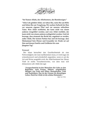 5
“Im Namen Allahs, des Allerbarmers, des Barmherzigen.”
“Alles Lob gebührt Allah, wir loben Ihn, rufen Ihn um Hilfe
und bitten Ihn um Vergebung. Wir suchen Zuflucht bei Ihm
vor unserem eigenen Übel und vor unseren schlechten
Taten. Wen Allah rechtleitet, der kann nicht von einem
anderen irregeführt werden; und wen Allah irreführt, der
kann nicht von einem anderen rechtgeleitet werden. Und ich
bezeuge, dass niemand das Recht hat, angebetet zu werden,
außer Allah, Der keinen Partner hat; und ich bezeuge, dass
Muhammad Sein Diener und Gesandter ist. Friede sei auf
ihm und dessen Familie und Gefährten bis zum
Jüngsten Tag”
Vorwort
Der Islam betrachtet den Geschlechtstrieb als eine
Notwendigkeit, der man nachkommen muss, er wird sogar als
wünschenswert und erforderlich angesehen, wenn er auf die
Art und Weise ausgelebt wird, die Allah bestimmt hat. Dieser
Trieb ist nichts Verachtenswertes, von dem man sich
distanzieren soll. Allah ( ) sagt:
Ausgeschmückt ist den Menschen die Liebe zu den
Begierden, nach Frauen, Söhnen, aufgehäuften
Mengen von Gold und Silber, Rassepferden, Vieh
und Saatfeldern. Das ist der Genuss im diesseitigen
Leben. Doch bei Allah ist die schöne Heimstatt.
(Qur´an 3:14)
 