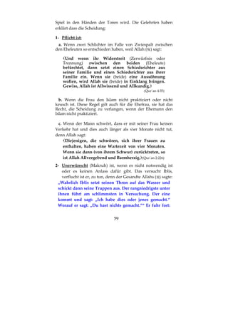 59
Spiel in den Händen der Toren wird. Die Gelehrten haben
erklärt dass die Scheidung:
1- Pflicht ist:
a. Wenn zwei Schlichter im Falle von Zwiespalt zwischen
den Eheleuten so entschieden haben, weil Allah ( ) sagt:
Und wenn ihr Widerstreit (Zerwürfnis oder
Trennung) zwischen den beiden (Eheleute)
befürchtet, dann setzt einen Schiedsrichter aus
seiner Familie und einen Schiedsrichter aus ihrer
Familie ein. Wenn sie (beide) eine Aussöhnung
wollen, wird Allah sie (beide) in Einklang bringen.
Gewiss, Allah ist Allwissend und Allkundig.
(Qur´an 4:35)
b. Wenn die Frau den Islam nicht praktiziert oder nicht
keusch ist. Diese Regel gilt auch für die Ehefrau, sie hat das
Recht, die Scheidung zu verlangen, wenn der Ehemann den
Islam nicht praktiziert.
c. Wenn der Mann schwört, dass er mit seiner Frau keinen
Verkehr hat und dies auch länger als vier Monate nicht tut,
denn Allah sagt:
Diejenigen, die schwören, sich ihrer Frauen zu
enthalten, haben eine Wartezeit von vier Monaten.
Wenn sie dann (von ihrem Schwur) zurücktreten, so
ist Allah Allvergebend und Barmherzig. (Qur´an 2:226)
2- Unerwünscht (Makruh) ist, wenn es nicht notwendig ist
oder es keinen Anlass dafür gibt. Das versucht Iblis,
verflucht ist er, zu tun, denn der Gesandte Allahs ( ) sagte:
„Wahrlich Iblis setzt seinen Thron auf das Wasser und
schickt dann seine Truppen aus. Der rangniedrigste unter
ihnen führt am schlimmsten in Versuchung. Der eine
kommt und sagt: „Ich habe dies oder jenes gemacht.“
Worauf er sagt: „Du hast nichts gemacht.““ Er fuhr fort:
 