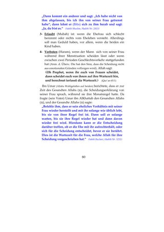 60
„Dann kommt ein anderer und sagt: „Ich habe nicht von
ihm abgelassen, bis ich ihn von seiner Frau getrennt
habe“, dann lehnt er (Iblis) sich zu ihm herab und sagt:
„Ja, du bist es.“ (Sahih Muslim, Hadith Nr. 2813)
3- Erlaubt (Mubah) ist: wenn die Ehefrau sich schlecht
benimmt oder nichts vom Eheleben versteht. Allerdings
soll man Geduld haben, vor allem, wenn die beiden ein
Kind haben.
4- Verboten (Haram), wenn der Mann sich von seiner Frau
während ihrer Menstruation scheiden lässt oder wenn
zwischen zwei Perioden Geschlechtsverkehr stattgefunden
hat (Anm. d. Übers.: Die hat den Sinn, dass die Scheidung nicht
aus emotionalen Gründen vollzogen wird). Allah sagt:
Oh Prophet, wenn ihr euch von Frauen scheidet,
dann scheidet euch von ihnen auf ihre Wartezeit hin,
und berechnet (erfasst) die Wartezeit. (Qur´an 65:1)
Ibn Umar (Allahs Wohlgefallen auf beiden) berichtete, dass er zur
Zeit des Gesandten Allahs ( ), die Scheidungserklärung von
seiner Frau sprach, während sie ihre Monatsregel hatte. Da
fragte (sein Vater) Umar ibn AlKhattab den Gesandten Allahs
( ), und der Gesandte Allahs ( ) sagte:
„Befehle ihm, dass er sein eheliches Verhältnis mit seiner
Frau wieder herstellt und mit ihr solange wie üblich lebt,
bis sie von ihrer Regel frei ist. Dann soll er solange
warten, bis sie ihre Regel wieder hat und dann davon
wieder frei wird. Hierdann kann er die Entscheidung
darüber treffen, ob er die Ehe mit ihr aufrechterhält, oder
sich für die Scheidung entscheidet, bevor er sie berührt.
Dies ist die Wartezeit für die Frau, welche Allah für ihre
Scheidung vorgeschrieben hat.“ (Sahih Buchari, Hadith Nr. 5251)
 