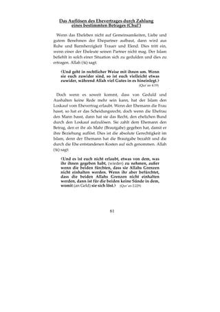 61
Das Auflösen des Ehevertrages durch Zahlung
eines bestimmten Betrages (Chul’)
Wenn das Eheleben nicht auf Gemeinsamkeiten, Liebe und
gutem Benehmen der Ehepartner aufbaut, dann wird aus
Ruhe und Barmherzigkeit Trauer und Elend. Dies tritt ein,
wenn einer der Eheleute seinen Partner nicht mag. Der Islam
befiehlt in solch einer Situation sich zu gedulden und dies zu
ertragen. Allah ( ) sagt:
Und geht in rechtlicher Weise mit ihnen um. Wenn
sie euch zuwider sind, so ist euch vielleicht etwas
zuwider, während Allah viel Gutes in es hineinlegt.
(Qur´an 4:19)
Doch wenn es soweit kommt, dass von Geduld und
Aushalten keine Rede mehr sein kann, hat der Islam den
Loskauf vom Ehevertrag erlaubt. Wenn der Ehemann die Frau
hasst, so hat er das Scheidungsrecht, doch wenn die Ehefrau
den Mann hasst, dann hat sie das Recht, den ehelichen Bund
durch den Loskauf aufzulösen. Sie zahlt dem Ehemann den
Betrag, den er ihr als Mahr (Brautgabe) gegeben hat, damit er
ihre Beziehung auflöst. Dies ist die absolute Gerechtigkeit im
Islam, denn der Ehemann hat die Brautgabe bezahlt und die
durch die Ehe entstandenen Kosten auf sich genommen. Allah
( ) sagt:
Und es ist euch nicht erlaubt, etwas von dem, was
ihr ihnen gegeben habt, (wieder) zu nehmen, außer
wenn die beiden fürchten, dass sie Allahs Grenzen
nicht einhalten werden. Wenn ihr aber befürchtet,
dass die beiden Allahs Grenzen nicht einhalten
werden, dann ist für die beiden keine Sünde in dem,
womit (an Geld) sie sich löst. (Qur´an 2:229)
 