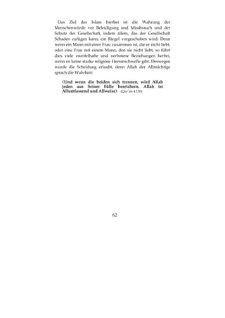 62
Das Ziel des Islam hierbei ist die Wahrung der
Menschenwürde vor Beleidigung und Missbrauch und der
Schutz der Gesellschaft, indem allem, das der Gesellschaft
Schaden zufügen kann, ein Riegel vorgeschoben wird. Denn
wenn ein Mann mit einer Frau zusammen ist, die er nicht liebt,
oder eine Frau mit einem Mann, den sie nicht liebt, so führt
dies viele zweifelhafte und verbotene Beziehungen herbei,
wenn es keine starke religiöse Hemmschwelle gibt. Deswegen
wurde die Scheidung erlaubt, denn Allah der Allmächtige
sprach die Wahrheit:
Und wenn die beiden sich trennen, wird Allah
jeden aus Seiner Fülle bereichern. Allah ist
Allumfassend und Allweise (Qur´an 4:130)
 
