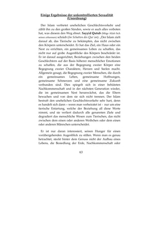 63
Einige Ergebnisse der unkontrollierten Sexualität
(Unordnung)
Der Islam verbietet unehelichen Geschlechtsverkehr und
zählt ihn zu den großen Sünden, sowie er auch alles verboten
hat, was diesem den Weg ebnet. Sayyid Qutub (Möge Allah Sich
seiner erbarmen) schrieb (Im Schatten des Qur´an): „Der Islam zielt
darauf ab, das Tierische zu bekämpfen, das nicht zwischen
den Körpern unterscheidet. Er hat das Ziel, ein Haus oder ein
Nest zu errichten, ein gemeinsames Leben zu schaffen, das
nicht nur auf grobe Augenblicke des Körpers beschränkt ist.
Er ist darauf ausgerichtet, Beziehungen zwischen den beiden
Geschlechtern auf der Basis höherer menschlicher Emotionen
zu schaffen, die aus der Begegnung zweier Körper eine
Begegnung zweier Charaktere, Herzen und Seelen macht.
Allgemein gesagt, die Begegnung zweier Menschen, die durch
ein gemeinsames Leben, gemeinsame Hoffnungen,
gemeinsame Schmerzen und eine gemeinsame Zukunft
verbunden sind. Dies spiegelt sich in einer behüteten
Nachkommenschaft und in der nächsten Generation wieder,
die im gemeinsamen Nest heranwächst, das die Eltern
bewachen und von dem sie sich nicht trennen. Der Islam
bestraft den unehelichen Geschlechtsverkehr sehr hart, denn
es handelt sich dann – wenn man verheiratet ist - nur um eine
tierische Entartung, welche der Beziehung all diese Werte
nimmt, und sie verliert dadurch alle genannten Ziele und
degradiert das menschliche Wesen zum Tierischen, das nicht
zwischen dem einen oder anderen Weibchen oder dem einen
oder anderen Männchen unterscheidet.
Er ist nur daran interessiert, seinen Hunger für einen
vorübergehenden Augenblick zu stillen. Wenn man es genau
betrachtet, steckt hinter dem Genuss nicht der Aufbau eines
Lebens, die Besiedlung der Erde, Nachkommenschaft oder
 