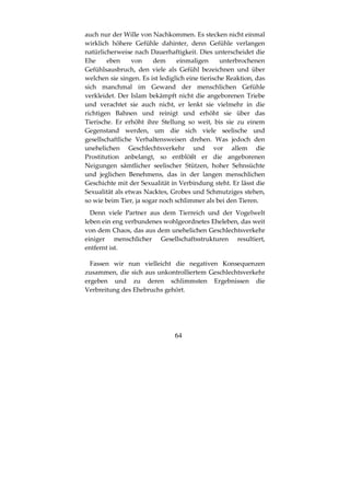 64
auch nur der Wille von Nachkommen. Es stecken nicht einmal
wirklich höhere Gefühle dahinter, denn Gefühle verlangen
natürlicherweise nach Dauerhaftigkeit. Dies unterscheidet die
Ehe eben von dem einmaligen unterbrochenen
Gefühlsausbruch, den viele als Gefühl bezeichnen und über
welchen sie singen. Es ist lediglich eine tierische Reaktion, das
sich manchmal im Gewand der menschlichen Gefühle
verkleidet. Der Islam bekämpft nicht die angeborenen Triebe
und verachtet sie auch nicht, er lenkt sie vielmehr in die
richtigen Bahnen und reinigt und erhöht sie über das
Tierische. Er erhöht ihre Stellung so weit, bis sie zu einem
Gegenstand werden, um die sich viele seelische und
gesellschaftliche Verhaltensweisen drehen. Was jedoch den
unehelichen Geschlechtsverkehr und vor allem die
Prostitution anbelangt, so entblößt er die angeborenen
Neigungen sämtlicher seelischer Stützen, hoher Sehnsüchte
und jeglichen Benehmens, das in der langen menschlichen
Geschichte mit der Sexualität in Verbindung steht. Er lässt die
Sexualität als etwas Nacktes, Grobes und Schmutziges stehen,
so wie beim Tier, ja sogar noch schlimmer als bei den Tieren.
Denn viele Partner aus dem Tierreich und der Vogelwelt
leben ein eng verbundenes wohlgeordnetes Eheleben, das weit
von dem Chaos, das aus dem unehelichen Geschlechtsverkehr
einiger menschlicher Gesellschaftsstrukturen resultiert,
entfernt ist.
Fassen wir nun vielleicht die negativen Konsequenzen
zusammen, die sich aus unkontrolliertem Geschlechtsverkehr
ergeben und zu deren schlimmsten Ergebnissen die
Verbreitung des Ehebruchs gehört.
 