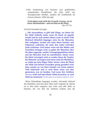 65
•••• Die Ausbreitung von Seuchen und gefährlichen
ansteckenden Krankheiten, die eben nicht nur
Einzelpersonen befallen, sondern die Gesellschaft als
Ganzes erfassen. Allah ( ) sagt:
Und nähert euch nicht der Unzucht. Gewiss, sie ist
etwas Abscheuliches – und wie böse ist der Weg.
(Qur´an 17:32)
Und der Gesandte ( ) sagte:
„…Oh Auswanderer, es gibt fünf Dinge, vor denen ich
bei Allah Zuflucht suche, wenn ihr durch sie geprüft
werdet und sie euch ereilen: Immer wenn in einem Volk
Ehebruch öffentlich begangen wird, bis die Menschen
ihm nachgehen, werden sich unter ihnen Seuchen und
Schmerzen verbreiten, die unter den vorher Lebenden
nicht existierten. Und immer wenn mit den Maßen und
Gewichten betrogen wird, so gehen die Menschen über
die Jahre zugrunde, werden Versorgungsprobleme haben
und der Herrscher wird sie unterdrücken. Immer wenn
die Zakat verweigert wird, so werden ihnen die Tropfen
des Himmels verweigert und wären nicht die Weidetiere,
so würde gar kein Regen fallen. Immer wenn der Bund
mit Allah und Seinem Gesandten gering geschätzt wird,
dann werden sie von ihren Feinden von einem anderen
Volk beherrscht und es wird ihnen etwas von dem
genommen, was sie besaßen. Und wenn ihre Anführer
(Imame) nicht nach dem Buche Allahs herrschen, so wird
Allah sie zerstreuen.“(Al-Mustadrek ala Al-Sahihain, Hadith Nr. 8623)
Wenn Schandtaten begangen werden, schwindet dadurch
die Schönheit, weil dies dem Täter nicht vergönnt ist, ebenso
ist es ihm nicht vergönnt, eine reine und edle Seele zu
besitzen, die von ihm die niederen Gelüste und die
 