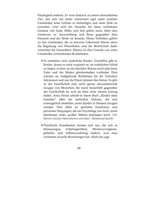 66
Niedrigkeit entfernt. Er wird dadurch zu einem menschlichen
Tier, das sich nur dafür interessiert egal unter welchen
Umständen seine Gelüste zu befriedigen und seine Ziele zu
erreichen. Und weil der Einzelne für diese verbotenen
Genüsse viel Geld, Mühe und Zeit geben muss, führt dies
wiederum zu Verzweiflung und Reue gegenüber dem
Diesseits und der Strafe im Jenseits. Dieses Verhalten gehört
zu den Umständen, die zu kürzerer Lebenszeit führen, denn
die Begehung von Schandtaten und die Bereitschaft dafür
vernichtet die Gesundheit. Ebenso ist dies Ursache von unter
Umständen vernichtenden Krankheiten.
•••• Es entstehen viele uneheliche Kinder. Zweifellos gibt es
Kinder, denen es nicht vergönnt ist, im natürlichen Schoß
zu liegen, in dem sie die familiäre Wärme und Liebe beim
Vater und der Mutter gleichermaßen vorfinden. Dort
würden sie maßgebende Richtlinien für ihr Verhalten
bekommen und nur die Eltern können dies bieten. Es gibt
in der Gesellschaft eine nicht genau abzuschätzende
Gruppe von Menschen, die meist hasserfüllt gegenüber
der Gesellschaft ist, weil sie eben unter diesem Entzug
leiden. Anna Freud schrieb in ihrem Buch „Kinder ohne
Familien“ über die seelischen Defizite, die sich
unweigerlich einstellen, wenn Kinder in Heimen erzogen
werden. Dies führt zu gestörten Emotionen und
perversen Neigungen, die ein Psychologe nur noch, wenn
überhaupt, unter großen Mühen beseitigen kann. (Der
Mensch zwischen Materialismus und Islam“, Muhammad Qutub)
•••• Psychische Krankheiten breiten sich aus, die sich in
Hemmungen, Unbehaglichkeit, Minderwertigkeits-
gefühlen und Selbstverachtung äußern, weil man
verbotene sexuelle Beziehungen hat. Allah ( ) sagt:
 
