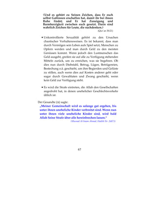 67
Und es gehört zu Seinen Zeichen, dass Er euch
selbst Gattinnen erschaffen hat, damit ihr bei ihnen
Ruhe findet; und Er hat Zuneigung und
Barmherzigkeit zwischen euch gesetzt. Darin sind
wahrlich Zeichen für Leute, die nachdenken.
(Qur´an 30:21)
•••• Unkontrollierte Sexualität gehört zu den Ursachen
chaotischer Verhaltensweisen. Es ist bekannt, dass man
durch Vermögen sein Leben aufs Spiel setzt, Menschen zu
Opfern werden und man durch Geld zu den meisten
Genüssen kommt. Wenn jedoch den Lustmenschen das
Geld ausgeht, greifen sie auf alle zu Verfügung stehenden
Mitteln zurück, um zu erreichen, was sie begehren. Ob
dies nun durch Diebstahl, Betrug, Lügen, Betrügereien,
Bestechung o.ä. geschieht, um ihre Begierden und Gelüste
zu stillen, auch wenn dies auf Kosten anderer geht oder
sogar durch Gewalttaten und Zwang geschieht, wenn
kein Geld zur Verfügung steht.
•••• Es wird die Strafe eintreten, die Allah den Gesellschaften
angedroht hat, in denen unehelicher Geschlechtsverkehr
üblich ist.
Der Gesandte ( ) sagte:
„Meiner Gemeinschaft wird es solange gut ergehen, bis
unter ihnen uneheliche Kinder verbreitet sind. Wenn nun
unter ihnen viele uneheliche Kinder sind, wird bald
Allah Seine Strafe über alle hereinbrechen lassen.“
(Musnad Al-Imam Ahmad, Hadith Nr. 26873)
 