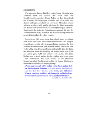 68
Schlusswort:
Wir haben in diesem Büchlein einige kurze Hinweise und
Einblicke über die Ansicht des Islam über den
Geschlechtstrieb gewährt. Unser Ziel ist es, dass dieses Buch
ein Schlüssel für denjenigen darstellt, der noch mehr über
diesen wichtigen Abschnitt im Leben des Menschen wissen
will und erfahren will, welche Methode der Islam anwendet,
um diesen Trieb zu lenken und in seiner Stellung zu erhöhen.
Damit er in die Stufe des Gottesdienstes gelangt, für den der
Muslim belohnt wird, wenn er ihn auf die richtige Methode
anwendet, die eben der Islam vorgibt.
Ein weiteres Ziel ist es, dass dieses Buch dazu veranlasst,
noch mehr über diese wunderbare Lebensweise und Religion
zu erfahren, welche alle Angelegenheiten umfasst, die dem
Muslim im öffentlichen und privaten Leben oder nach dem
Tod wichtig sind. Denn der Islam verdeutlicht, dass die Taten
des Muslims, wenn er aufrichtig nach dem strebt, was Allah
an Gutem gibt, nicht mit seinem Tode enden. Die Taten
bleiben und er wird weiter für das belohnt, was er an guten
Taten hinterlassen hat oder worauf er die Menschen
hingewiesen hat. Der Gesandte Allahs ( ) fordert Muslime zu
diesen Wohltaten auf, indem er ( ) sagt:
„Wenn der Mensch stirbt enden seine Taten außer drei:
ein fortlaufendes Almosen (d. h. eine Wohltat, deren Wirkung
nach dem Tod deren Urhebers weiter bleibt), ein nützliches
Wissen, von dem profitiert wird oder ein rechtschaffener
(frommer) Sohn (hinterlassen wird), der für ihn betet.“
(Sahih Muslim, Hadith Nr. 1631)
 