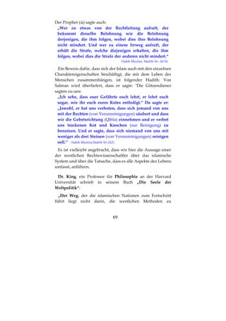 69
Der Prophet ( ) sagte auch:
„Wer zu etwas von der Rechtleitung aufruft, der
bekommt dieselbe Belohnung wie die Belohnung
derjenigen, die ihm folgen, wobei dies ihre Belohnung
nicht mindert. Und wer zu einem Irrweg aufruft, der
erhält die Strafe, welche diejenigen erhalten, die ihm
folgen, wobei dies die Strafe der anderen nicht mindert.“
(Sahih Muslim, Hadith Nr. 2674)
Ein Beweis dafür, dass sich der Islam auch mit den einzelnen
Charaktereigenschaften beschäftigt, die mit dem Leben der
Menschen zusammenhängen, ist folgender Hadith: Von
Salman wird überliefert, dass er sagte: "Die Götzendiener
sagten zu uns:
„Ich sehe, dass euer Gefährte euch lehrt, er lehrt euch
sogar, wie ihr euch eures Kotes entledigt.“ Da sagte er:
„Jawohl, er hat uns verboten, dass sich jemand von uns
mit der Rechten (von Verunreinigungen) säubert und dass
wir die Gebetsrichtung (Qibla) einnehmen und er verbot
uns trockenen Kot und Knochen (zur Reinigung) zu
benutzen. Und er sagte, dass sich niemand von uns mit
weniger als drei Steinen (von Verunreinigungen) reinigen
soll.“ (Sahih Muslim,Hadith Nr.262)
Es ist vielleicht angebracht, dass wir hier die Aussage einer
der westlichen Rechtswissenschaftler über das islamische
System und über die Tatsache, dass es alle Aspekte des Lebens
umfasst, anführen.
Dr. King, ein Professor für Philosophie an der Harvard
Universität schrieb in seinem Buch „Die Seele der
Weltpolitik“:
„Der Weg, der die islamischen Nationen zum Fortschritt
führt liegt nicht darin, die westlichen Methoden zu
 