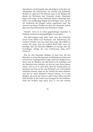 70
übernehmen, die behaupten, dass die Religion nichts über das
Alltagsleben des Individuums, die Gesetze und politischen
Systeme zu sagen hat. Der Mensch muss in der Religion die
Quelle für Wachstum und Fortschritt finden. Manchmal
fragen sich einige, ob das islamische System überhaupt neue
Ideen und unabhängige Regeln hervorbringen kann, die für
die Ansprüche des jetzigen Lebens angemessen sind. Die
Antwort auf dieses Problem ist, dass das islamische System
über eine innere Bereitschaft zum Wachstum verfügt.
Vielmehr noch ist es vielen gegenwärtigen Systemen in
Hinblick auf die Entwicklungsfähigkeit vorzuziehen.
Die Schwierigkeit liegt nicht darin, dass das islamische
Gesetz keine Mittel zum Wachstum und Aufschwung hat,
sondern vielmehr, dass man nicht dazu neigt, diese Mittel zu
nutzen. Ich spüre, dass ich wirklich Recht habe, wenn ich
bestätige, dass die islamische Schari’a zur Genüge über alle
Grundlagen verfügt, die zum Aufschwung nötig sind.“
(Zitatende)
Was für eine besondere Religion ist diese hier, die den
Menschen in seinen Bewegungen und Ruhephasen beherrscht
und all seine Angelegenheiten regelt. Solch eine Religion ist es
Wert, dass die Muslime mit aller Kraft an ihr festhalten und
die Menschen dazu einladen, auf dass sie unter ihrem Banner
stehen, und sie ist es auch Wert, dass die Nichtmuslime sie
betachten und dass sie die reine Wahrheit vom verkrampften
Festhalten trennen, damit sie die Vorteile des Islam erkennen
und sich an seiner Schönheit erfreuen können. Er ist eine
Religion, die einem die Türen zu allem Guten öffnet und alles
Übel fernhält. In ihm findet man Lösungen für alle Probleme.
Doch das Problem liegt darin, dass er von den meisten
 