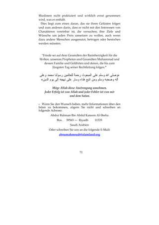 71
Muslimen nicht praktiziert und wirklich ernst genommen
wird, was er enthält.
Dies liegt zum einen daran, das sie ihren Gelüsten folgen
und zum anderen darin, dass er nicht mit den Interessen von
Charakteren vereinbar ist, die versuchen, ihre Ziele und
Wünsche um jeden Preis umsetzen zu wollen, auch wenn
dazu andere Menschen ausgenutzt, betrogen oder bestochen
werden müssten.
“Friede sei auf dem Gesandten der Barmherzigkeit für die
Welten, unserem Propheten und Gesandten Muhammad und
dessen Familie und Gefährten und denen, die bis zum
Jüngsten Tag seiner Rechtleitung folgen.”
»
«
Möge Allah diese Anstrengung annehmen.
Jeder Erfolg ist von Allah und jeder Fehler ist von mir
und dem Satan.
- Wenn Sie den Wunsch haben, mehr Informationen über den
Islam zu bekommen, zögern Sie nicht und schreiben an
folgende Adresse:
Abdur Rahman Ibn Abdul Kareem Al-Sheha
Box. 59565 --- Riyadh 11535
Saudi Arabien
Oder schreiben Sie uns an die folgende E-Mail:
aboumahmoud@islamland.org
 
