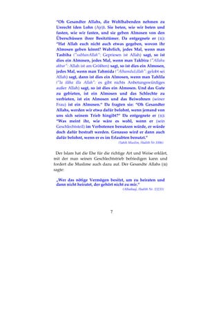 7
“Oh Gesandter Allahs, die Wohlhabenden nehmen zu
Unrecht (den Lohn (Ajr)). Sie beten, wie wir beten und
fasten, wie wir fasten, und sie geben Almosen von den
Überschüssen ihrer Besitztümer. Da entgegnete er ( ):
“Hat Allah euch nicht auch etwas gegeben, wovon ihr
Almosen geben könnt? Wahrlich, jedes Mal, wenn man
Tasbīha ("subhanAllah": Gepriesen ist Allah) sagt, so ist
dies ein Almosen, jedes Mal, wenn man Takbīra ("Allahu
akbar": Allah ist am Größten) sagt, so ist dies ein Almosen,
jedes Mal, wenn man Tahmīda ("AlhamduLillah": gelobt sei
Allah) sagt, dann ist dies ein Almosen, wenn man Tahlīla
("la ilâha illa Allah": es gibt nichts Anbetungswürdiges
außer Allah) sagt, so ist dies ein Almosen. Und das Gute
zu gebieten, ist ein Almosen und das Schlechte zu
verbieten, ist ein Almosen und das Beiwohnen (seiner
Frau) ist ein Almosen.“ Da fragten sie: “Oh Gesandter
Allahs, werden wir etwa dafür belohnt, wenn jemand von
uns sich seinem Trieb hingibt?“ Da entgegnete er ( ):
“Was meint ihr, wie wäre es wohl, wenn er (sein
Geschlechtsteil) im Verbotenen benutzen würde, er würde
doch dafür bestraft werden. Genauso wird er dann auch
dafür belohnt, wenn er es im Erlaubten benutzt.”
(Sahih Muslim, Hadith Nr.1006)
Der Islam hat die Ehe für die richtige Art und Weise erklärt,
mit der man seinen Geschlechtstrieb befriedigen kann und
fordert die Muslime auch dazu auf. Der Gesandte Allahs ( )
sagte:
„Wer das nötige Vermögen besitzt, um zu heiraten und
dann nicht heiratet, der gehört nicht zu mir.“
(Albaihaqi, Hadith Nr. 13233)
 