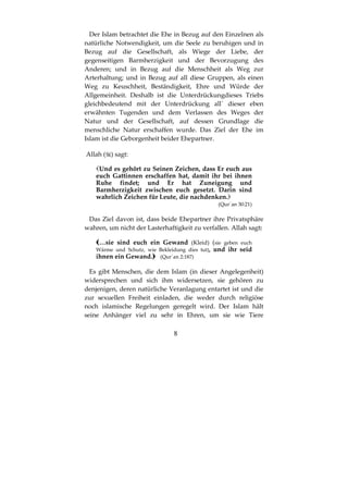 8
Der Islam betrachtet die Ehe in Bezug auf den Einzelnen als
natürliche Notwendigkeit, um die Seele zu beruhigen und in
Bezug auf die Gesellschaft, als Wiege der Liebe, der
gegenseitigen Barmherzigkeit und der Bevorzugung des
Anderen; und in Bezug auf die Menschheit als Weg zur
Arterhaltung; und in Bezug auf all diese Gruppen, als einen
Weg zu Keuschheit, Beständigkeit, Ehre und Würde der
Allgemeinheit. Deshalb ist die Unterdrückungdieses Triebs
gleichbedeutend mit der Unterdrückung all´ dieser eben
erwähnten Tugenden und dem Verlassen des Weges der
Natur und der Gesellschaft, auf dessen Grundlage die
menschliche Natur erschaffen wurde. Das Ziel der Ehe im
Islam ist die Geborgenheit beider Ehepartner.
Allah ( ) sagt:
Und es gehört zu Seinen Zeichen, dass Er euch aus
euch Gattinnen erschaffen hat, damit ihr bei ihnen
Ruhe findet; und Er hat Zuneigung und
Barmherzigkeit zwischen euch gesetzt. Darin sind
wahrlich Zeichen für Leute, die nachdenken.
(Qur´an 30:21)
Das Ziel davon ist, dass beide Ehepartner ihre Privatsphäre
wahren, um nicht der Lasterhaftigkeit zu verfallen. Allah sagt:
…sie sind euch ein Gewand (Kleid) (sie geben euch
Wärme und Schutz, wie Bekleidung dies tut), und ihr seid
ihnen ein Gewand. (Qur´an 2:187)
Es gibt Menschen, die dem Islam (in dieser Angelegenheit)
widersprechen und sich ihm widersetzen, sie gehören zu
denjenigen, deren natürliche Veranlagung entartet ist und die
zur sexuellen Freiheit einladen, die weder durch religiöse
noch islamische Regelungen geregelt wird. Der Islam hält
seine Anhänger viel zu sehr in Ehren, um sie wie Tiere
 