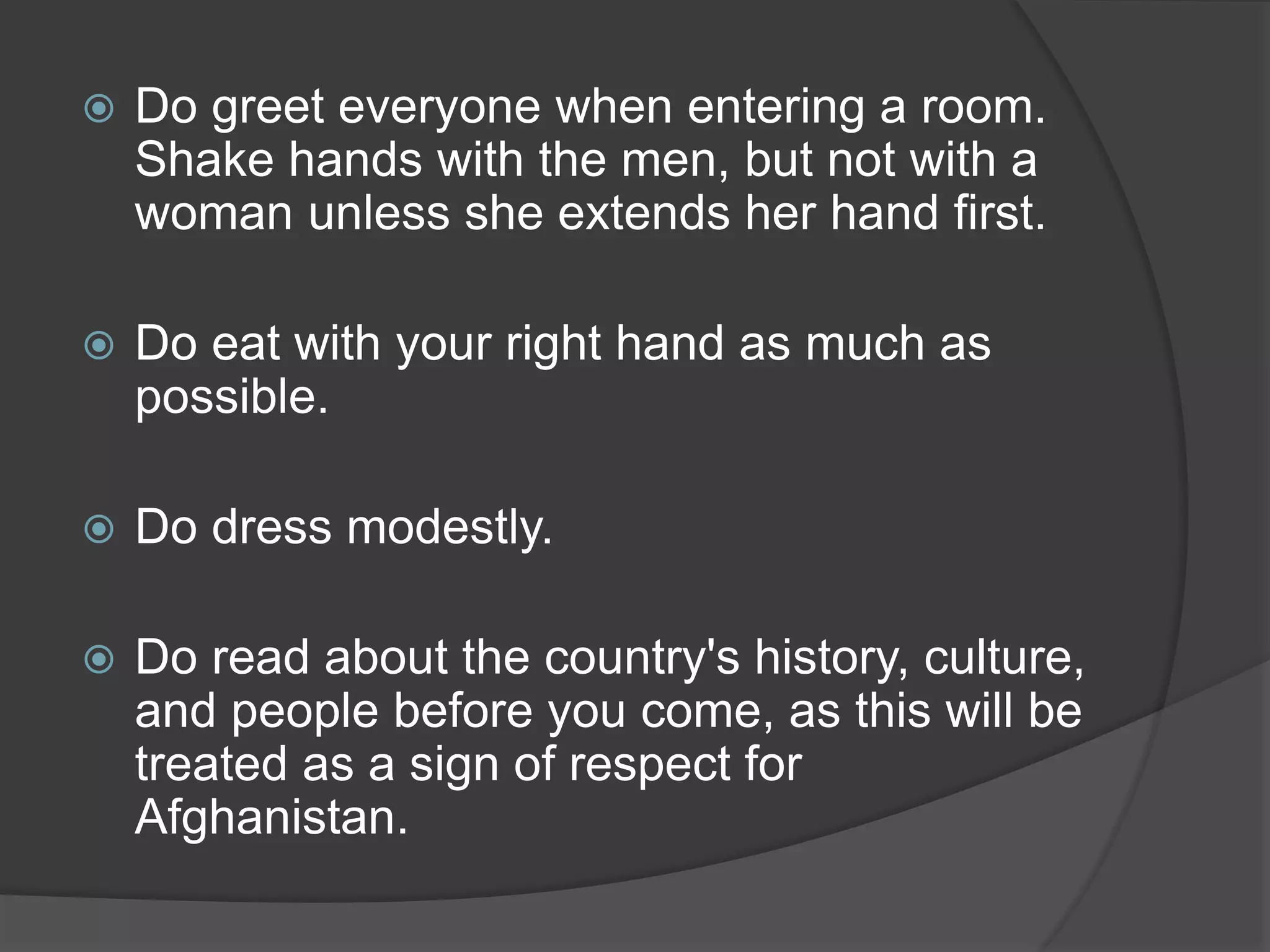  Do greet everyone when entering a room.
Shake hands with the men, but not with a
woman unless she extends her hand first.
 Do eat with your right hand as much as
possible.
 Do dress modestly.
 Do read about the country's history, culture,
and people before you come, as this will be
treated as a sign of respect for
Afghanistan.
 