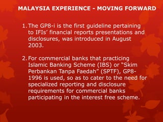 1.The GP8-i is the first guideline pertaining
to IFIs’ financial reports presentations and
disclosures, was introduced in August
2003.
2.For commercial banks that practicing
Islamic Banking Scheme (IBS) or “Skim
Perbankan Tanpa Faedah” (SPTF), GP8-
1996 is used, so as to cater to the need for
specialized reporting and disclosure
requirements for commercial banks
participating in the interest free scheme.
MALAYSIA EXPERIENCE - MOVING FORWARD
 