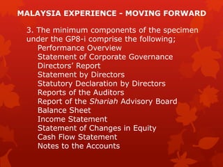 3. The minimum components of the specimen
under the GP8-i comprise the following;
Performance Overview
Statement of Corporate Governance
Directors’ Report
Statement by Directors
Statutory Declaration by Directors
Reports of the Auditors
Report of the Shariah Advisory Board
Balance Sheet
Income Statement
Statement of Changes in Equity
Cash Flow Statement
Notes to the Accounts
MALAYSIA EXPERIENCE - MOVING FORWARD
 